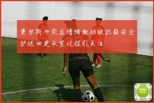 费尔斯冲突后情绪激动被拦截安全护送回更衣室过程引关注