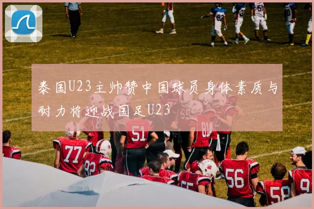 泰国U23主帅赞中国球员身体素质与耐力将迎战国足U23