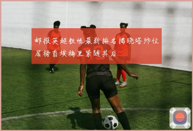 邮报英超教练最新排名揭晓塔帅位居榜首埃梅里紧随其后