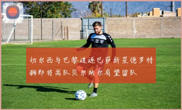 切尔西与巴黎追逐巴萨新星德罗特狮即将离队贝尔纳尔有望留队