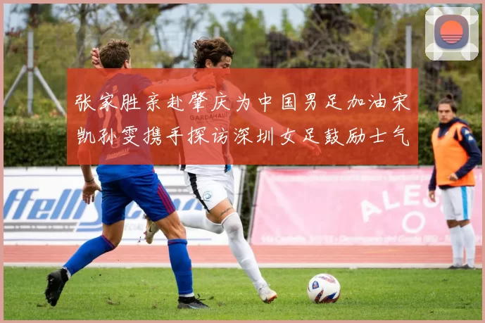 张家胜亲赴肇庆为中国男足加油宋凯孙雯携手探访深圳女足鼓励士气